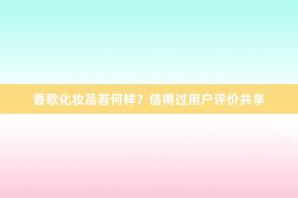 香歌化妆品若何样？信得过用户评价共享